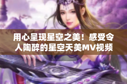 用心呈现星空之美！感受令人陶醉的星空天美MV视频，尽情享受视觉盛宴