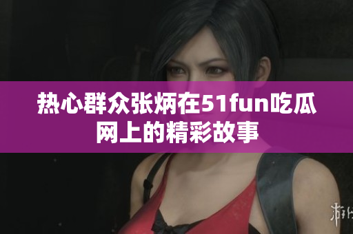 热心群众张炳在51fun吃瓜网上的精彩故事