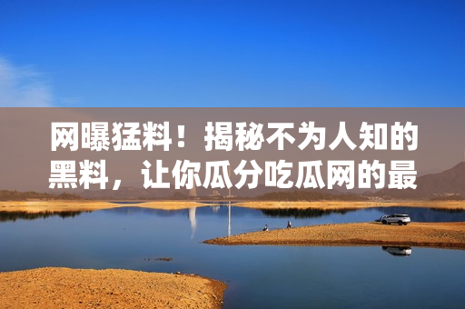 网曝猛料！揭秘不为人知的黑料，让你瓜分吃瓜网的最新大事件