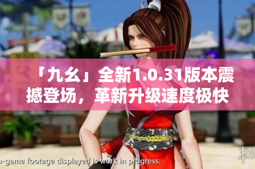 「九幺」全新1.0.31版本震撼登场，革新升级速度极快！
