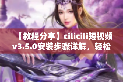【教程分享】cilicili短视频v3.5.0安装步骤详解，轻松了解并快速上手