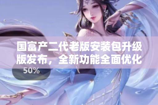 国富产二代老版安装包升级版发布，全新功能全面优化!