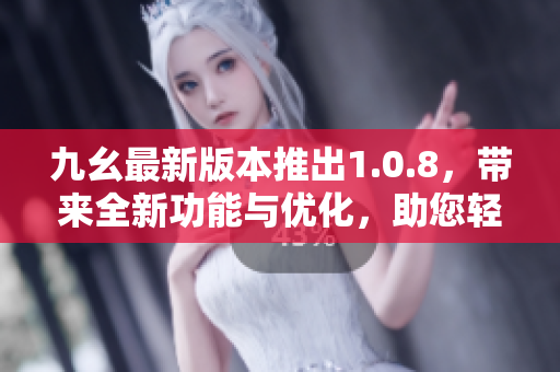 九幺最新版本推出1.0.8，带来全新功能与优化，助您轻松提高工作效率和体验分享乐趣