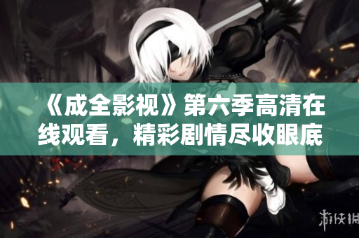 《成全影视》第六季高清在线观看，精彩剧情尽收眼底！