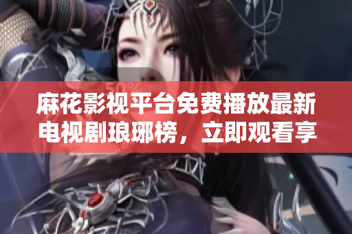 麻花影视平台免费播放最新电视剧琅琊榜，立即观看享受精彩剧情