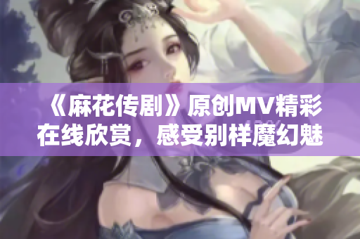 《麻花传剧》原创MV精彩在线欣赏，感受别样魔幻魅力