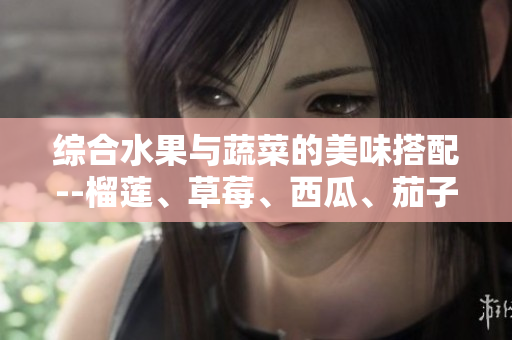 综合水果与蔬菜的美味搭配--榴莲、草莓、西瓜、茄子、黄瓜的健康食谱分享