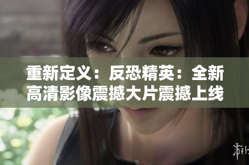 重新定义：反恐精英：全新高清影像震撼大片震撼上线