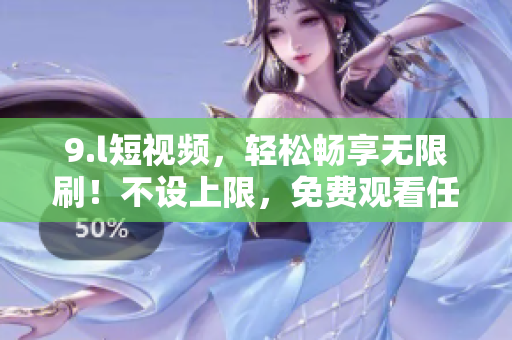 9.l短视频，轻松畅享无限刷！不设上限，免费观看任何视频