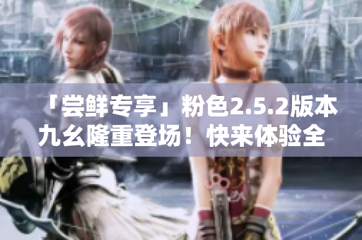 「尝鲜专享」粉色2.5.2版本九幺隆重登场！快来体验全新功能！