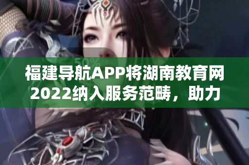 福建导航APP将湖南教育网2022纳入服务范畴，助力教育信息畅通