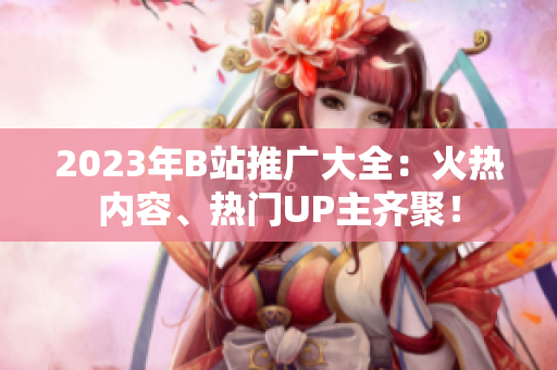 2023年B站推广大全：火热内容、热门UP主齐聚！