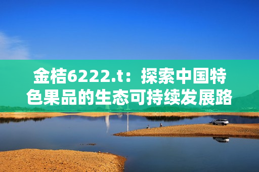 金桔6222.t：探索中国特色果品的生态可持续发展路径