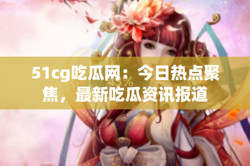 51cg吃瓜网：今日热点聚焦，最新吃瓜资讯报道