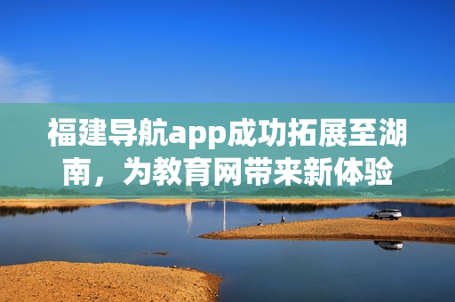 福建导航app成功拓展至湖南，为教育网带来新体验