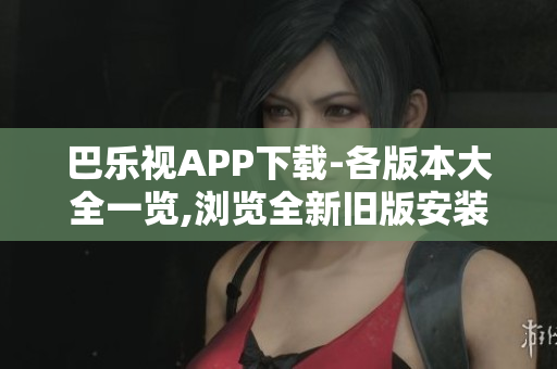 巴乐视APP下载-各版本大全一览,浏览全新旧版安装包,免费体验更多精彩内容