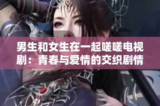 男生和女生在一起嗟嗟电视剧：青春与爱情的交织剧情