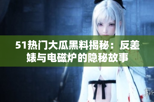 51热门大瓜黑料揭秘：反差婊与电磁炉的隐秘故事