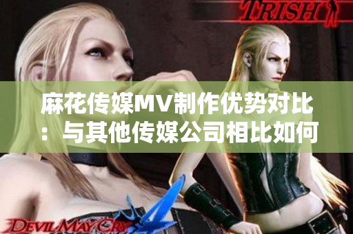 麻花传媒MV制作优势对比：与其他传媒公司相比如何脱颖而出？