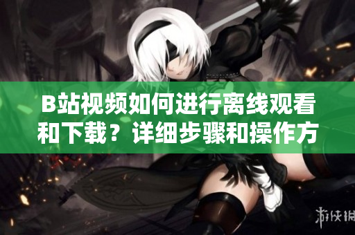B站视频如何进行离线观看和下载？详细步骤和操作方法分享