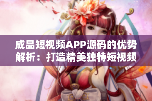 成品短视频APP源码的优势解析：打造精美独特短视频应用的全面指南