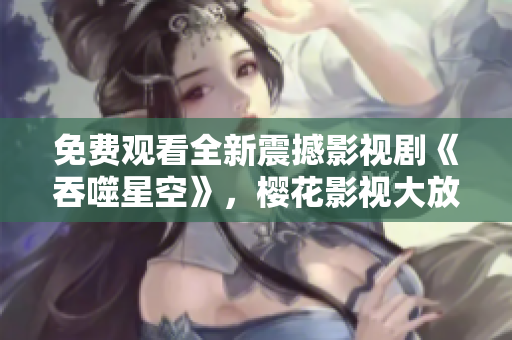 免费观看全新震撼影视剧《吞噬星空》，樱花影视大放送