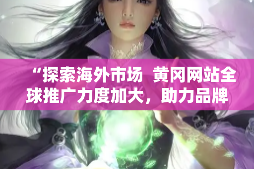 “探索海外市场  黄冈网站全球推广力度加大，助力品牌走向国际舞台”