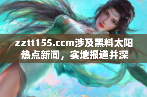 zztt155.ccm涉及黑料太阳 热点新闻，实地报道并深度解析