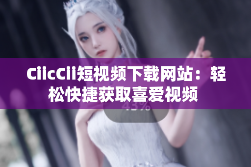 CiicCii短视频下载网站：轻松快捷获取喜爱视频 
