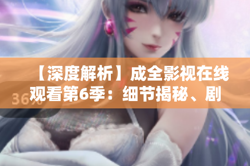 【深度解析】成全影视在线观看第6季：细节揭秘、剧情猜想一网打尽