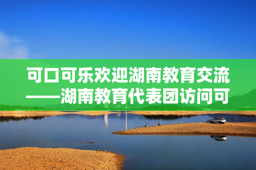 可口可乐欢迎湖南教育交流——湖南教育代表团访问可口可乐超市