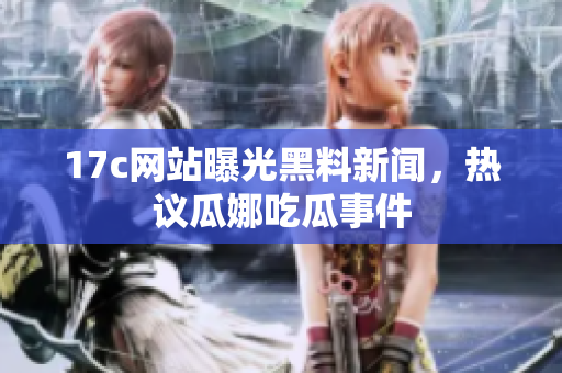 17c网站曝光黑料新闻，热议瓜娜吃瓜事件