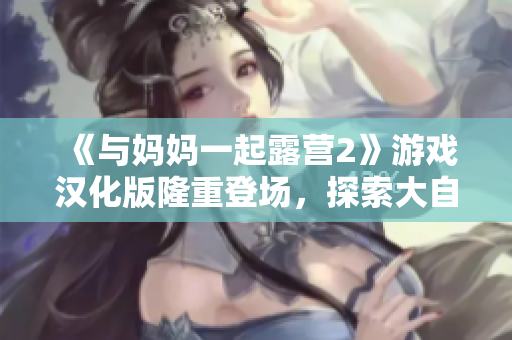 《与妈妈一起露营2》游戏汉化版隆重登场，探索大自然的魅力，共同开启冒险之旅