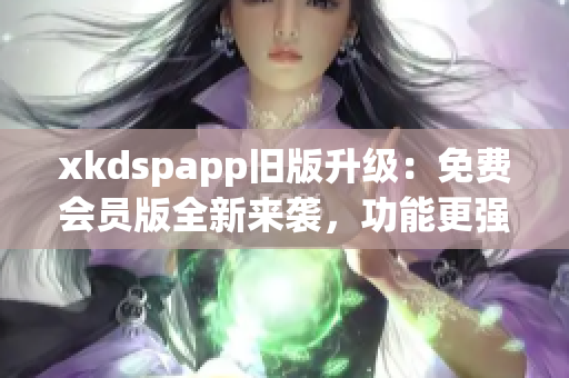 xkdspapp旧版升级：免费会员版全新来袭，功能更强大、体验更优越