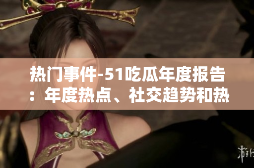 热门事件-51吃瓜年度报告：年度热点、社交趋势和热门话题全面盘点