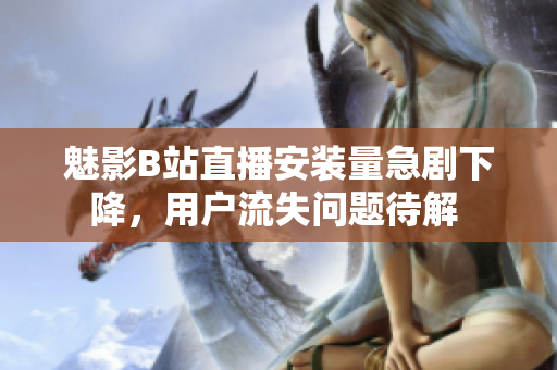 魅影B站直播安装量急剧下降，用户流失问题待解 