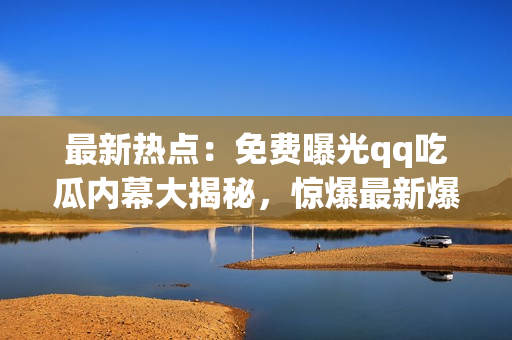 最新热点：免费曝光qq吃瓜内幕大揭秘，惊爆最新爆料!