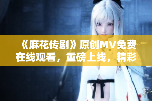 《麻花传剧》原创MV免费在线观看，重磅上线，精彩不容错过！
