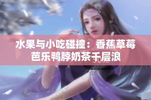 水果与小吃碰撞：香蕉草莓芭乐鸭脖奶茶千层浪
