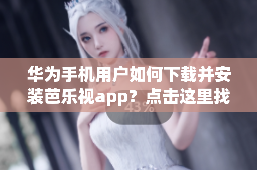 华为手机用户如何下载并安装芭乐视app？点击这里找到最新的安装网址！