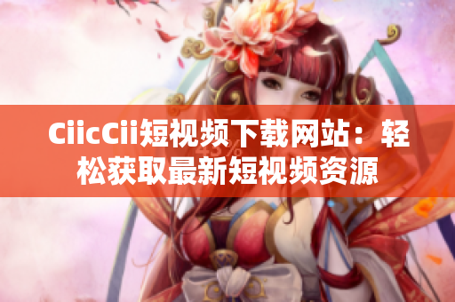 CiicCii短视频下载网站：轻松获取最新短视频资源