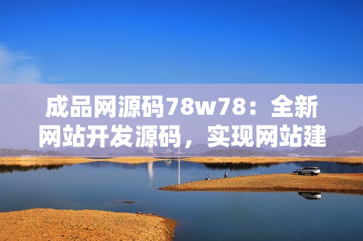 成品网源码78w78：全新网站开发源码，实现网站建设从零到一的完整过程