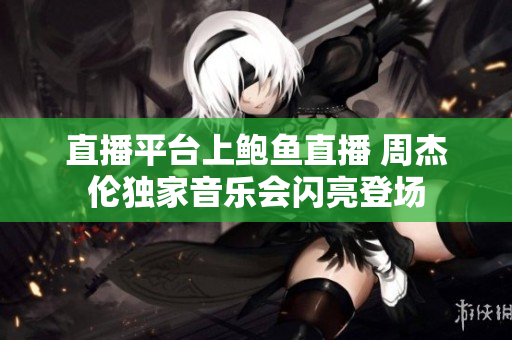 直播平台上鲍鱼直播 周杰伦独家音乐会闪亮登场