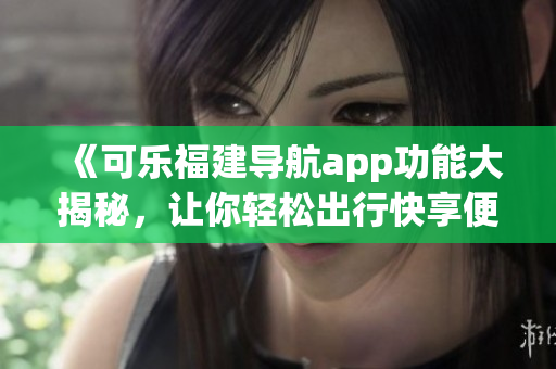 《可乐福建导航app功能大揭秘，让你轻松出行快享便利》