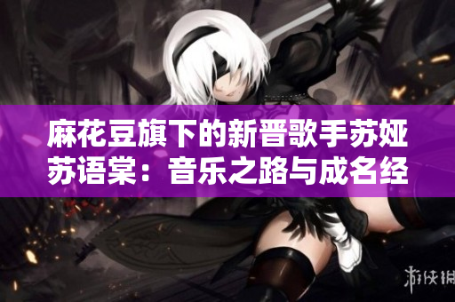 麻花豆旗下的新晋歌手苏娅苏语棠：音乐之路与成名经历