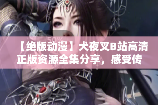 【绝版动漫】犬夜叉B站高清正版资源全集分享，感受传奇冒险重重挑战