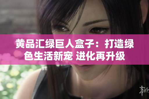 黄品汇绿巨人盒子：打造绿色生活新宠 进化再升级