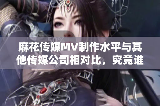 麻花传媒MV制作水平与其他传媒公司相对比，究竟谁更胜一筹？