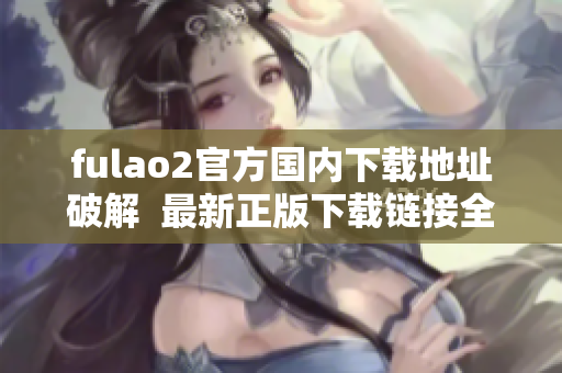 fulao2官方国内下载地址破解  最新正版下载链接全解析
