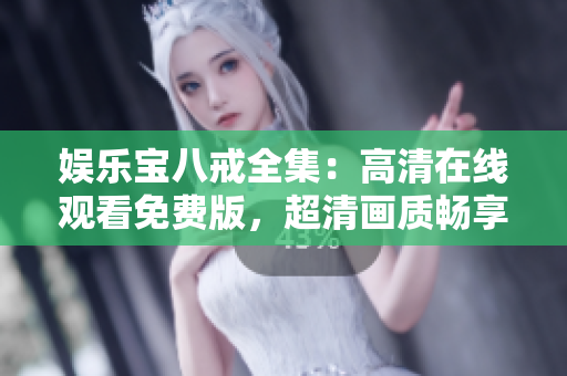 娱乐宝八戒全集：高清在线观看免费版，超清画质畅享影片之乐